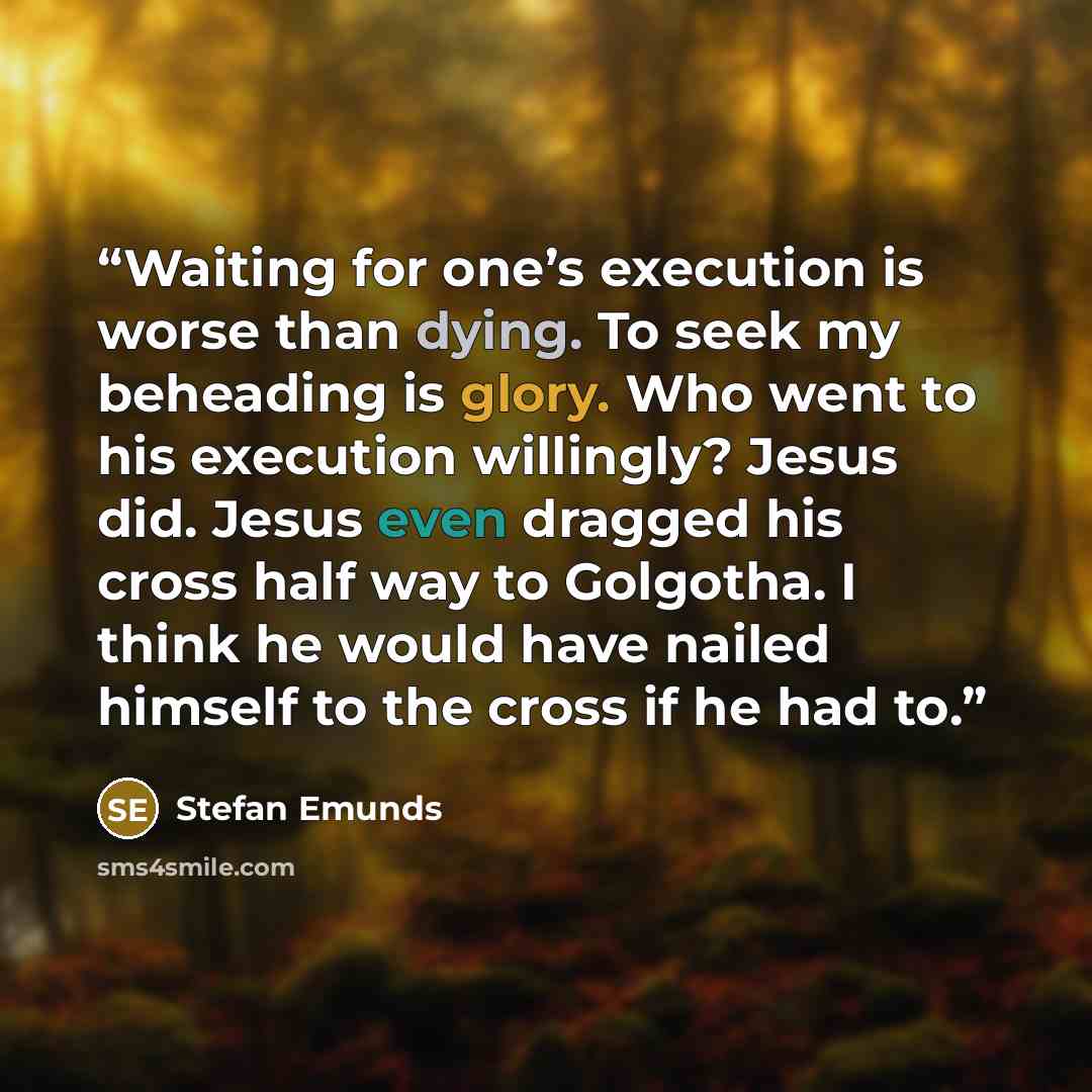 “Waiting for one’s execution is worse than dying. To seek my beheading is glory. Who went to his execution willingly? Jesus did. Jesus even dragged his cross half way to Golgotha. I think he would have nailed himself to the cross if he had to.” quote by Stefan Emunds