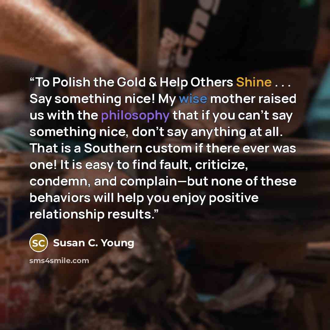“To Polish the Gold & Help Others Shine . . . Say something nice! My wise mother raised us with the philosophy that if you can’t say something nice, don’t say anything at all. That is a Southern custom if there ever was one! It is easy to find fault, criticize, condemn, and complain—but none of…” quote by Susan C. Young