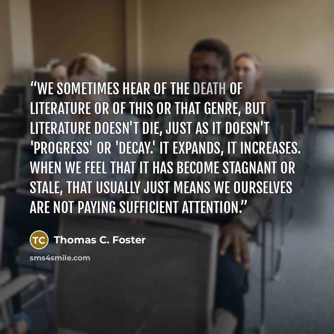 “We sometimes hear of the death of literature or of this or that genre, but literature doesn't die, just as it doesn't 'progress' or 'decay.' It expands, it increases. When we feel that it has become stagnant or stale, that usually just means we ourselves are not paying sufficient attention.” quote by Thomas C. Foster