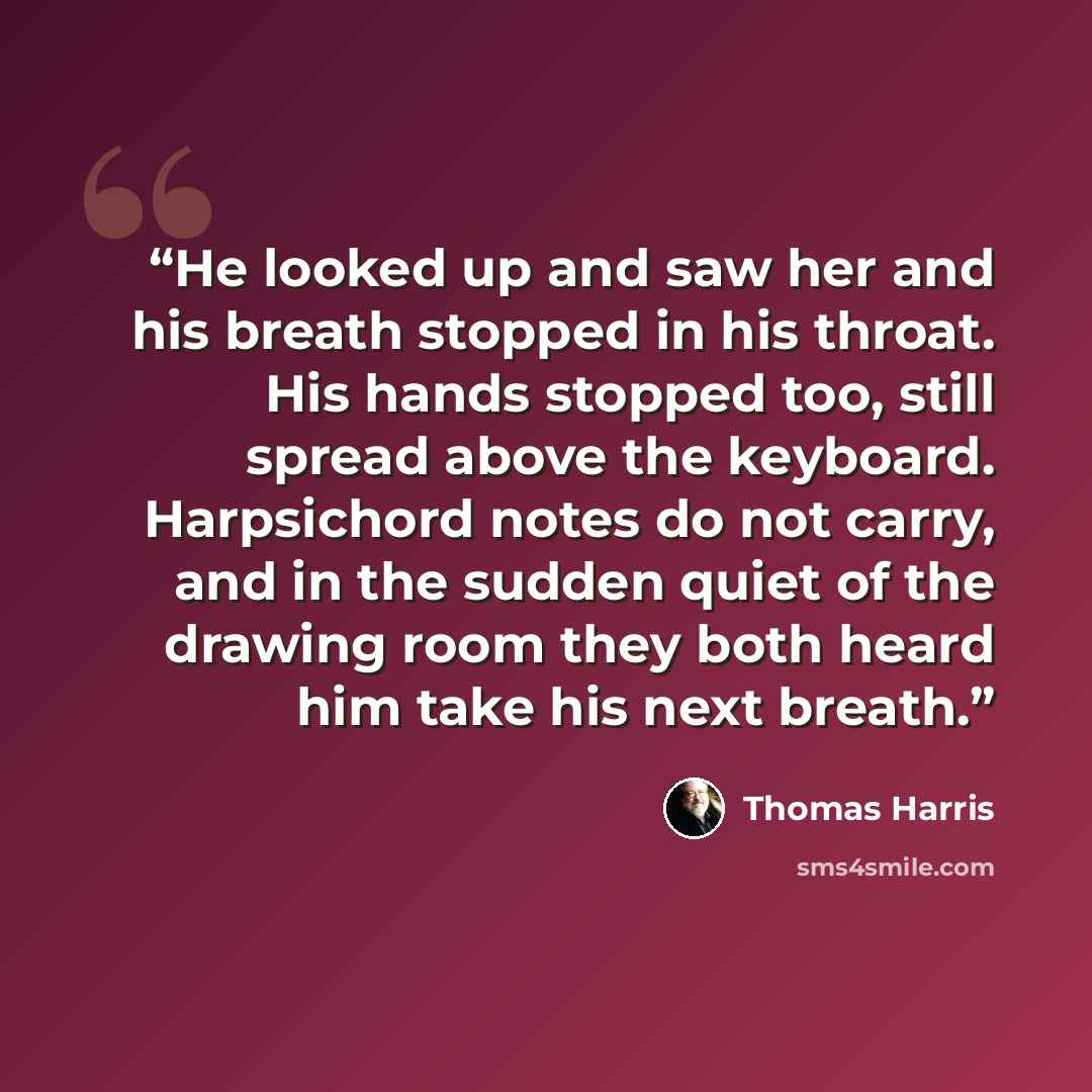 “He looked up and saw her and his breath stopped in his throat. His hands stopped too, still spread above the keyboard. Harpsichord notes do not carry, and in the sudden quiet of the drawing room they both heard him take his next breath.” quote by Thomas Harris