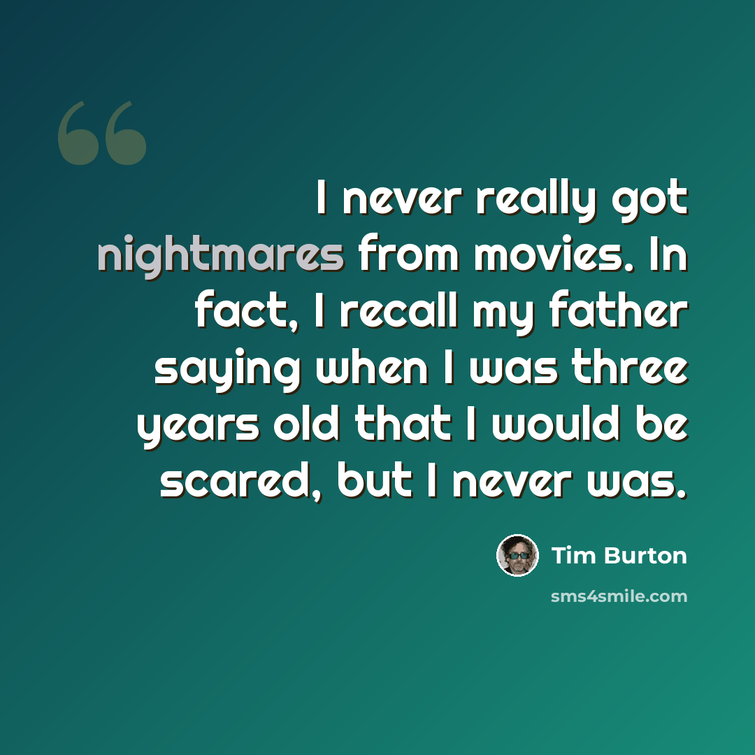 “I never really got nightmares from movies. In fact, I recall my father saying when I was three years old that I would be scared, but I never was.” quote by Tim Burton