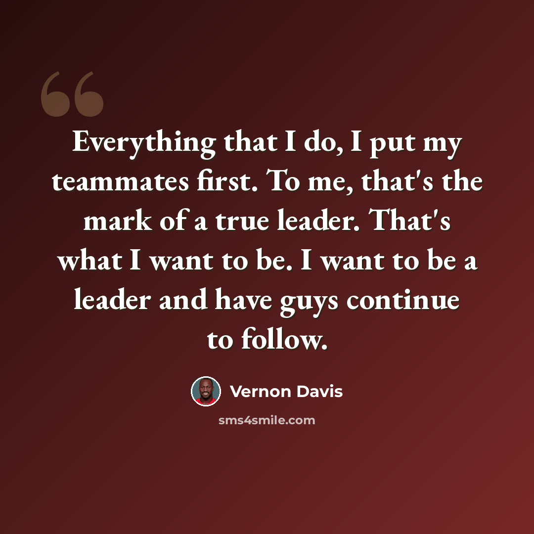 “Everything that I do, I put my teammates first. To me, that's the mark of a true leader. That's what I want to be. I want to be a leader and have guys continue to follow.” quote by Vernon Davis