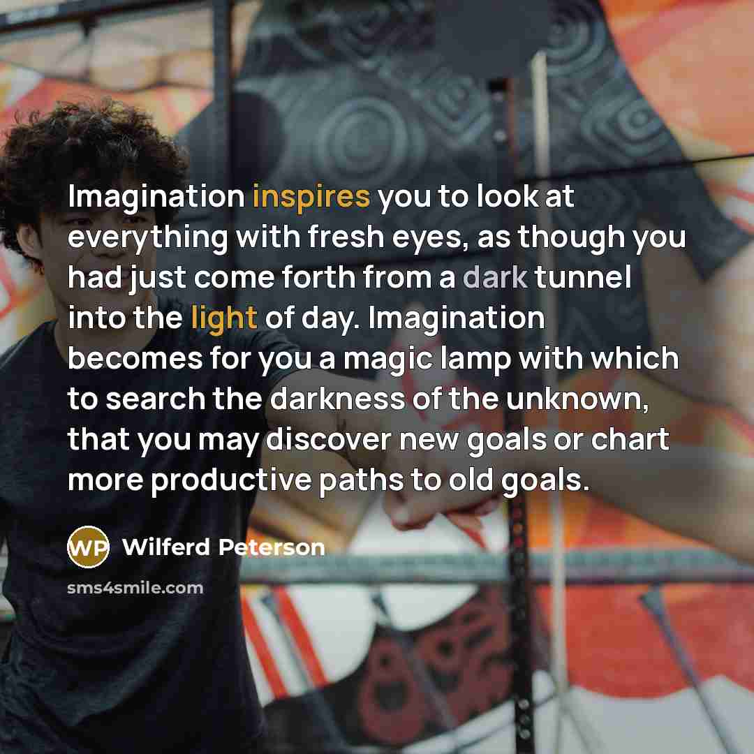 “Imagination inspires you to look at everything with fresh eyes, as though you had just come forth from a dark tunnel into the light of day. Imagination becomes for you a magic lamp with which to search the darkness of the unknown, that you may discover new goals or chart more productive paths to…” quote by Wilferd Peterson