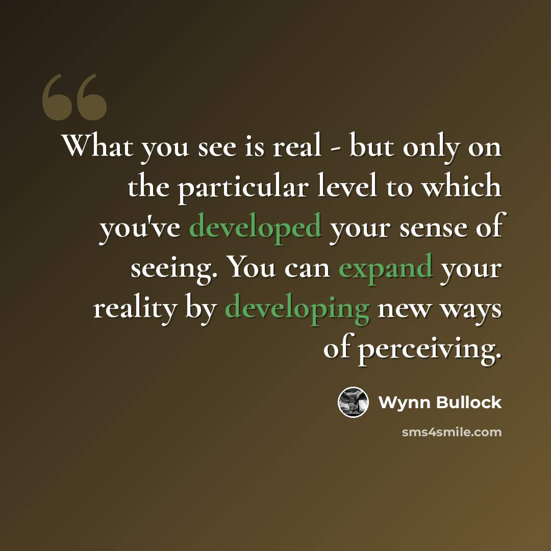 “What you see is real - but only on the particular level to which you've developed your sense of seeing. You can expand your reality by developing new ways of perceiving.” quote by Wynn Bullock