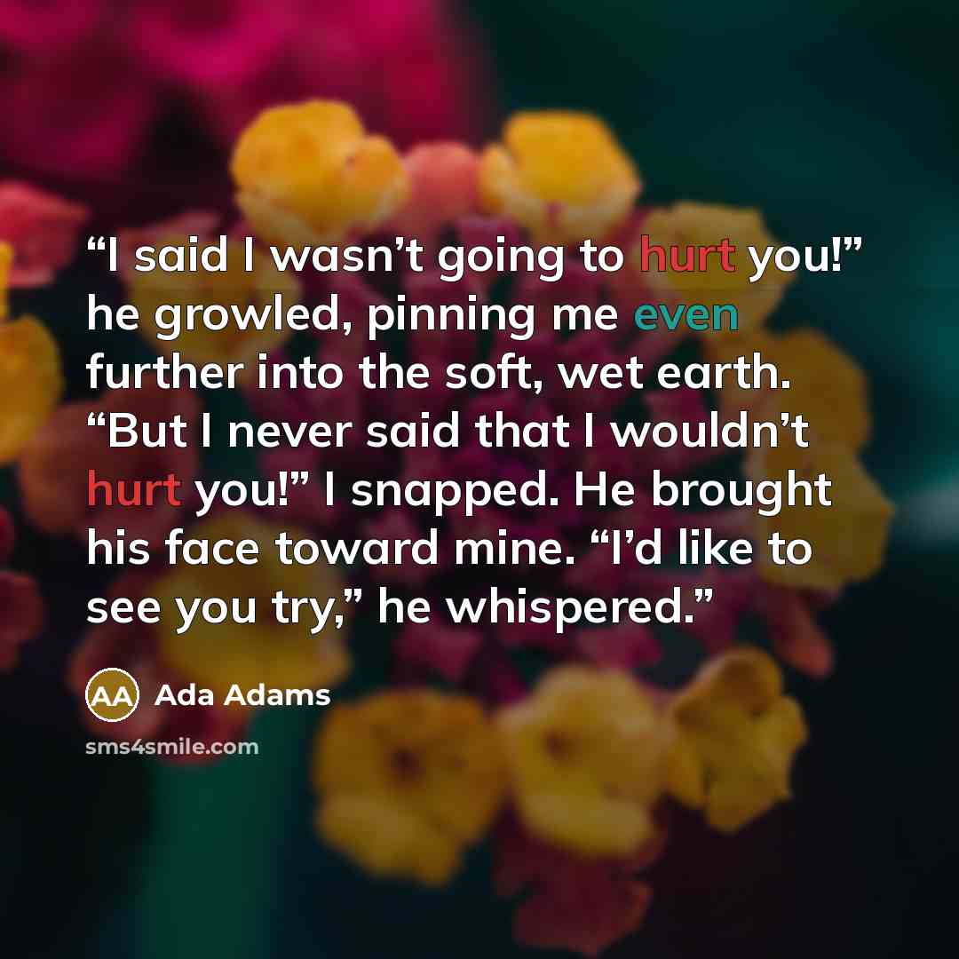 “I said I wasn’t going to hurt you!” he growled, pinning me even further into the soft, wet earth. “But I never said that I wouldn’t hurt you!” I snapped. He brought his face toward mine. “I’d like to see you try,” he whispered.” quote by Ada Adams