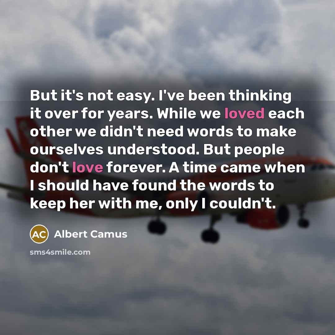 “But it's not easy. I've been thinking it over for years. While we loved each other we didn't need words to make ourselves understood. But people don't love forever. A time came when I should have found the words to keep her with me, only I couldn't.” quote by Albert Camus