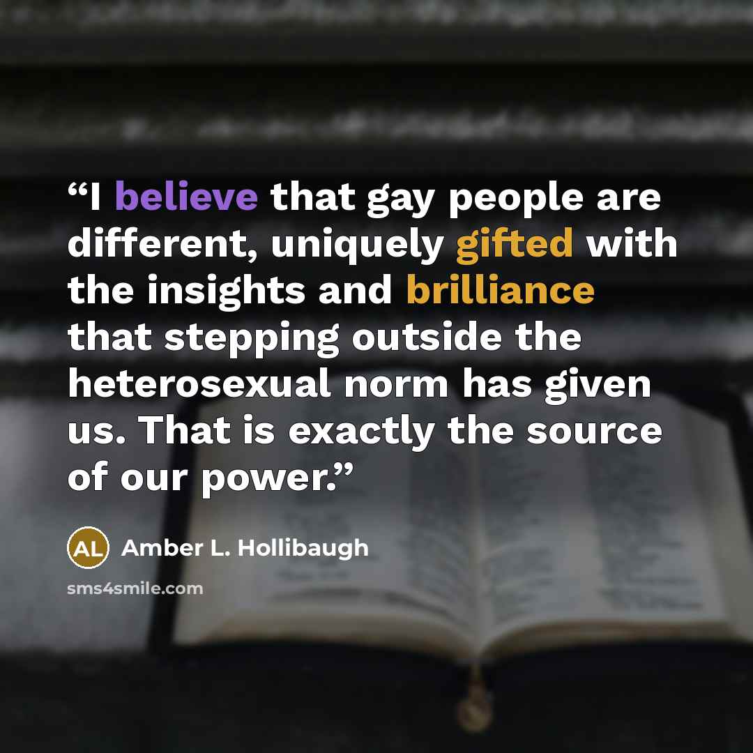 “I believe that gay people are different, uniquely gifted with the insights and brilliance that stepping outside the heterosexual norm has given us. That is exactly the source of our power.” quote by Amber L. Hollibaugh