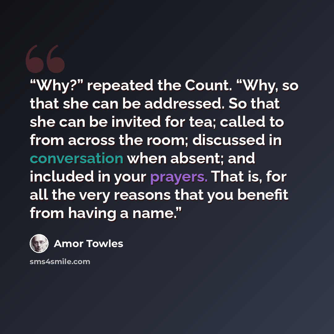 “Why?” repeated the Count. “Why, so that she can be addressed. So that she can be invited for tea; called to from across the room; discussed in conversation when absent; and included in your prayers. That is, for all the very reasons that you benefit from having a name.” quote by Amor Towles