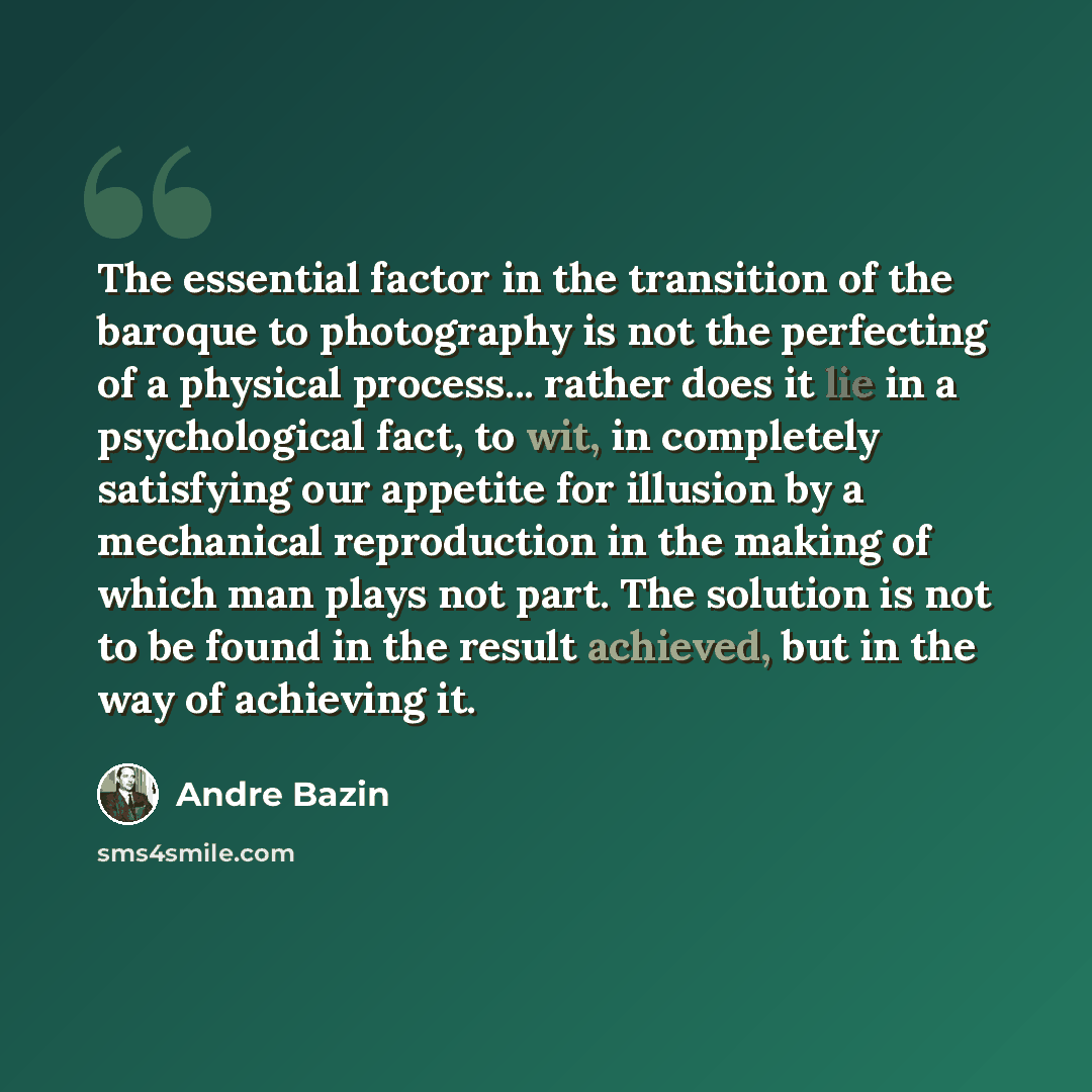 “The essential factor in the transition of the baroque to photography is not the perfecting of a physical process... rather does it lie in a psychological fact, to wit, in completely satisfying our appetite for illusion by a mechanical reproduction in the making of which man plays not part. The…” quote by Andre Bazin