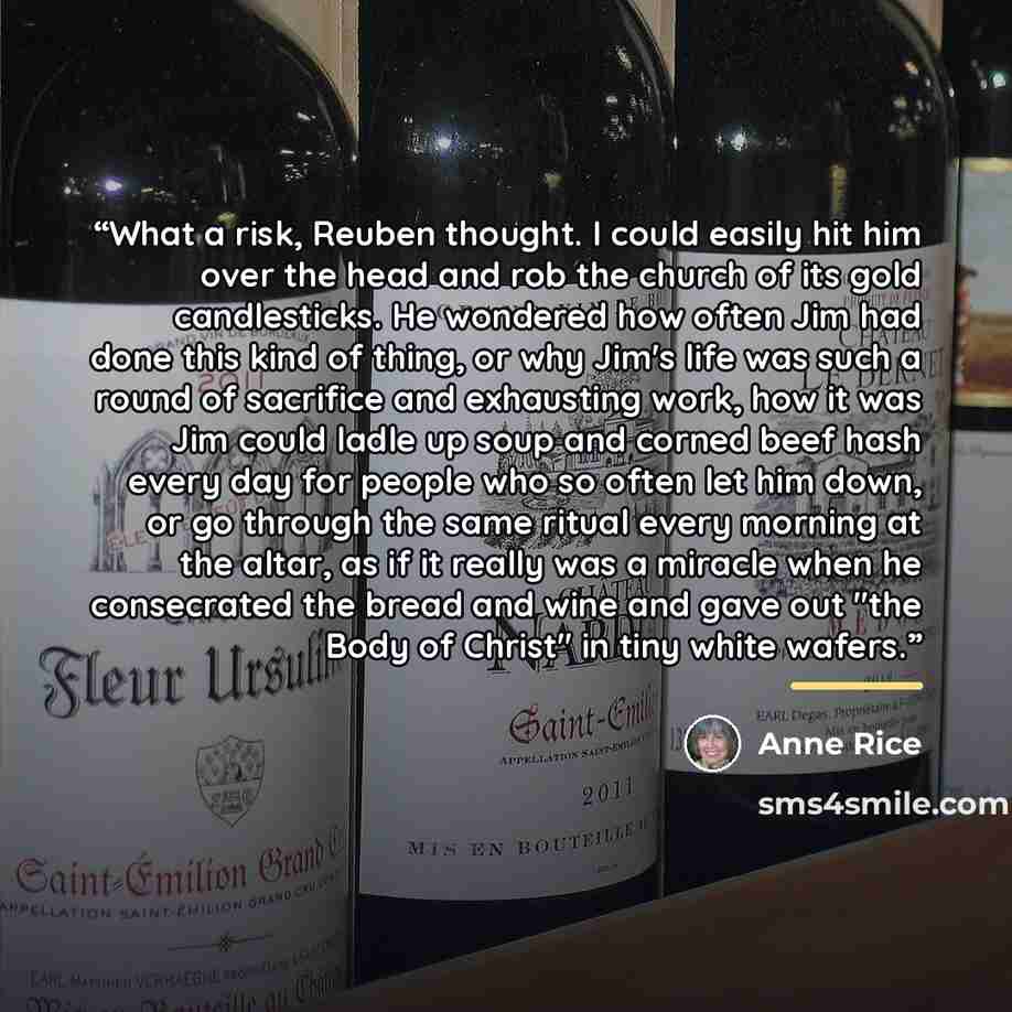 “What a risk, Reuben thought. I could easily hit him over the head and rob the church of its gold candlesticks. He wondered how often Jim had done this kind of thing, or why Jim's life was such a round of sacrifice and exhausting work, how it was Jim could ladle up soup and corned beef hash every…” quote by Anne Rice