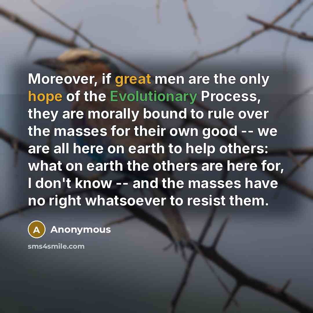 “Moreover, if great men are the only hope of the Evolutionary Process, they are morally bound to rule over the masses for their own good -- we are all here on earth to help others: what on earth the others are here for, I don't know -- and the masses have no right whatsoever to resist them.” quote by Anonymous