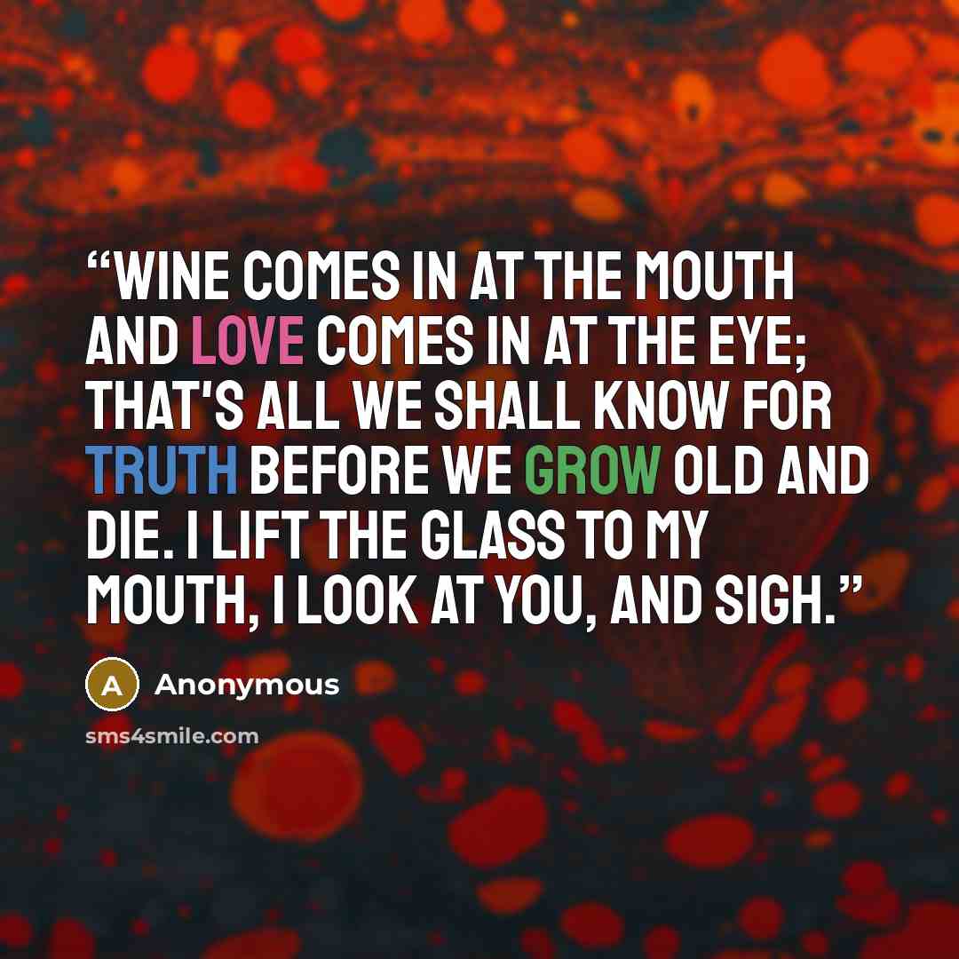 “WINE comes in at the mouth And love comes in at the eye; That's all we shall know for truth Before we grow old and die. I lift the glass to my mouth, I look at you, and sigh.” quote by Anonymous