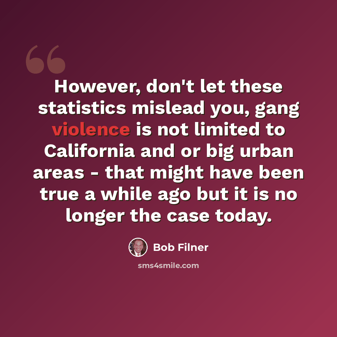 “However, don't let these statistics mislead you, gang violence is not limited to California and or big urban areas - that might have been true a while ago but it is no longer the case today.” quote by Bob Filner