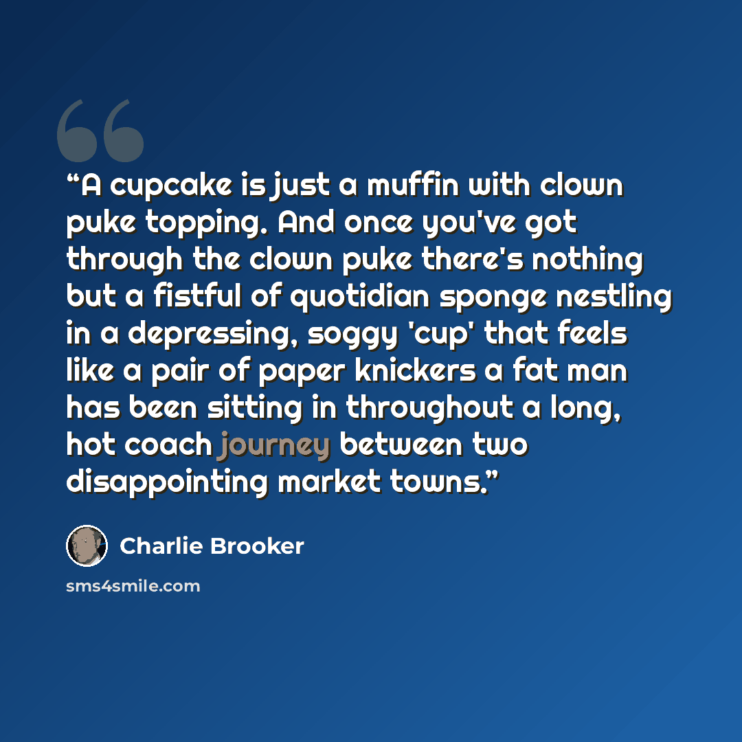“A cupcake is just a muffin with clown puke topping. And once you've got through the clown puke there's nothing but a fistful of quotidian sponge nestling in a depressing, soggy 'cup' that feels like a pair of paper knickers a fat man has been sitting in throughout a long, hot coach journey between…” quote by Charlie Brooker