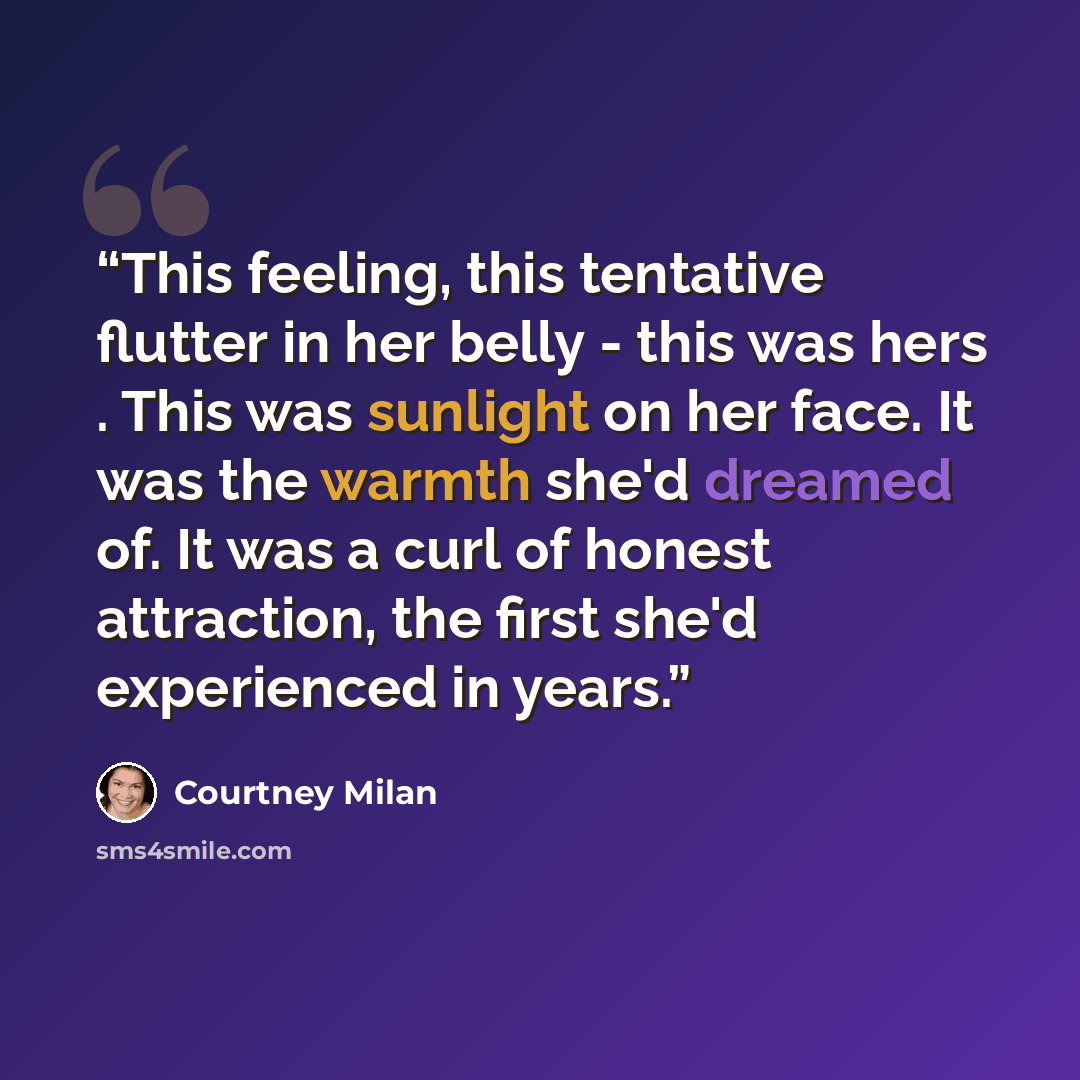 “This feeling, this tentative flutter in her belly - this was hers . This was sunlight on her face. It was the warmth she'd dreamed of. It was a curl of honest attraction, the first she'd experienced in years.” quote by Courtney Milan