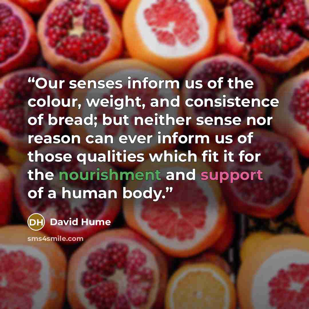 “Our senses inform us of the colour, weight, and consistence of bread; but neither sense nor reason can ever inform us of those qualities which fit it for the nourishment and support of a human body.” quote by David Hume