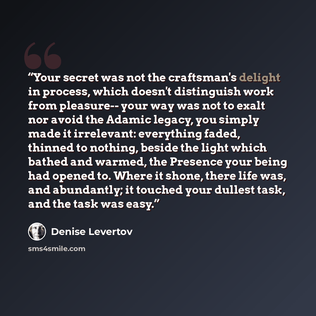 “Your secret was not the craftsman's delight in process, which doesn't distinguish work from pleasure-- your way was not to exalt nor avoid the Adamic legacy, you simply made it irrelevant: everything faded, thinned to nothing, beside the light which bathed and warmed, the Presence your being had…” quote by Denise Levertov