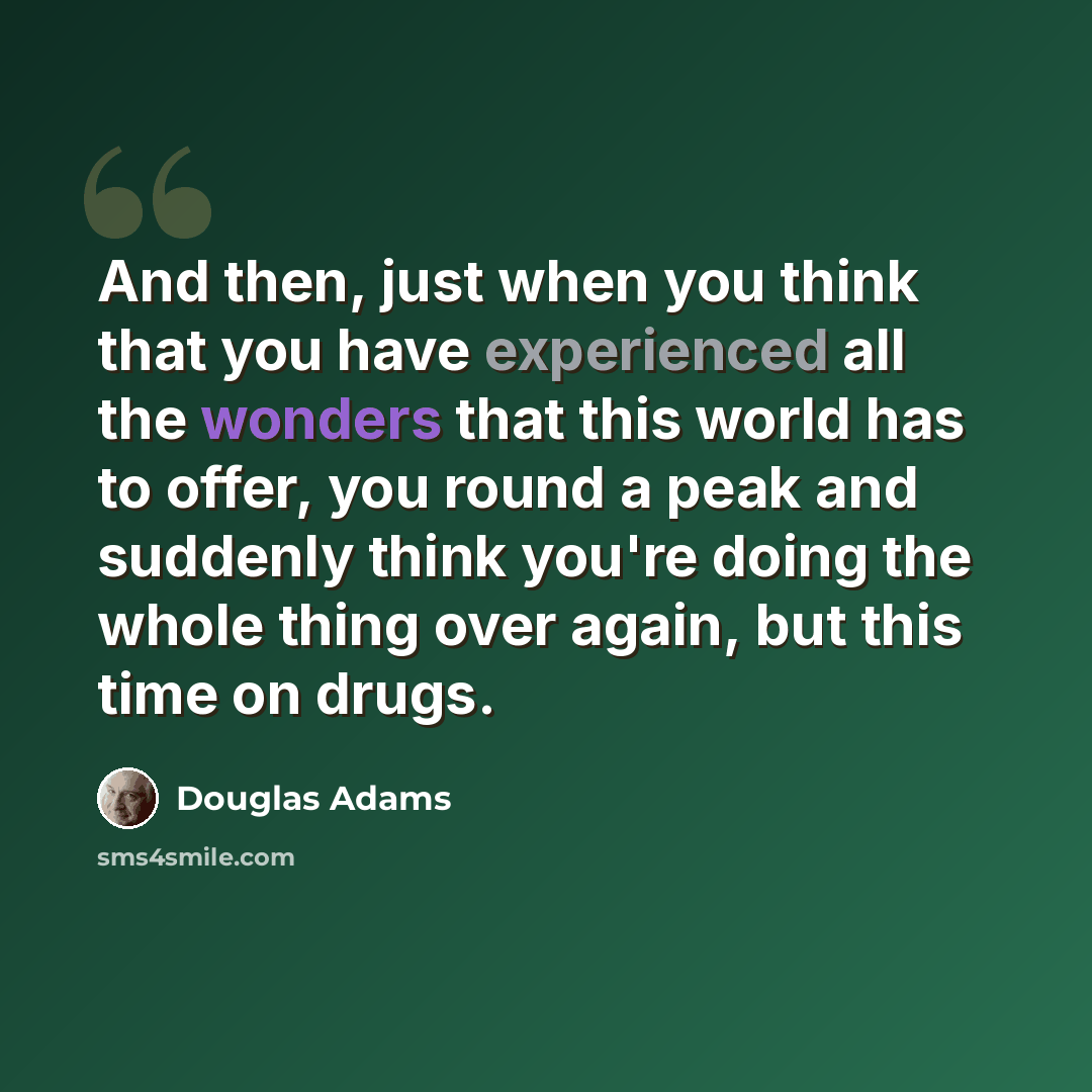 “And then, just when you think that you have experienced all the wonders that this world has to offer, you round a peak and suddenly think you're doing the whole thing over again, but this time on drugs.” quote by Douglas Adams