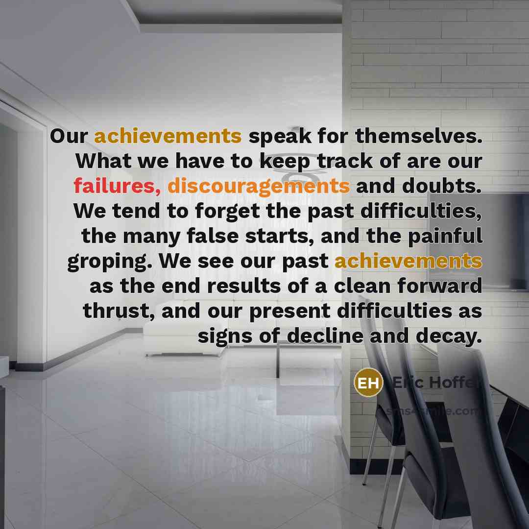 “Our achievements speak for themselves. What we have to keep track of are our failures, discouragements and doubts. We tend to forget the past difficulties, the many false starts, and the painful groping. We see our past achievements as the end results of a clean forward thrust, and our present…” quote by Eric Hoffer