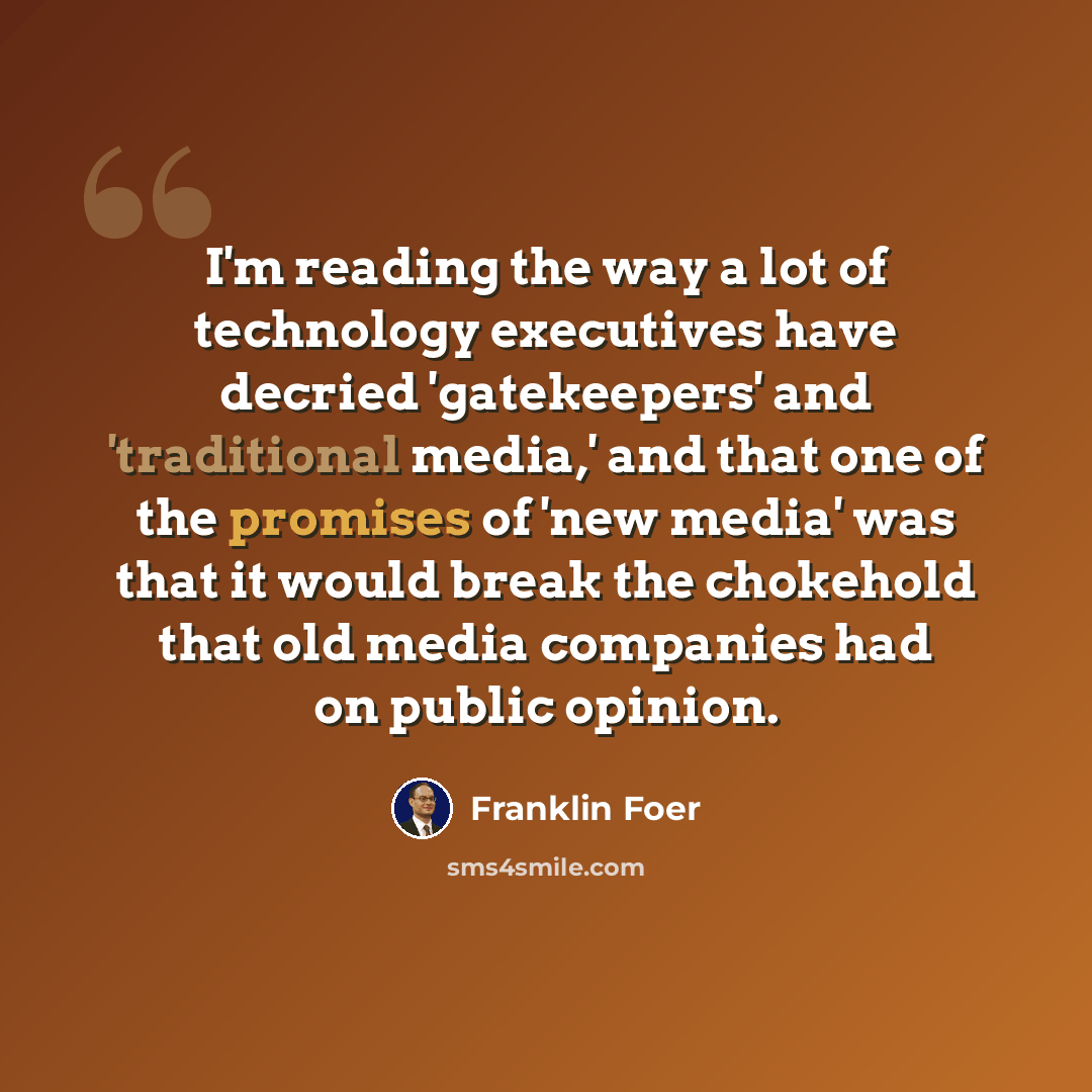“I'm reading the way a lot of technology executives have decried 'gatekeepers' and 'traditional media,' and that one of the promises of 'new media' was that it would break the chokehold that old media companies had on public opinion.” quote by Franklin Foer
