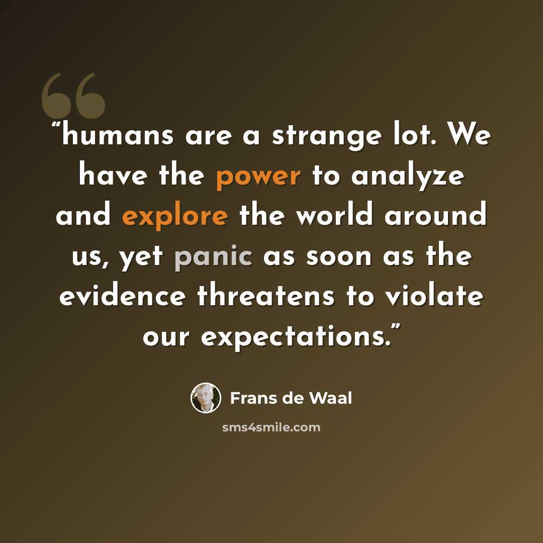 “humans are a strange lot. We have the power to analyze and explore the world around us, yet panic as soon as the evidence threatens to violate our expectations.” quote by Frans de Waal
