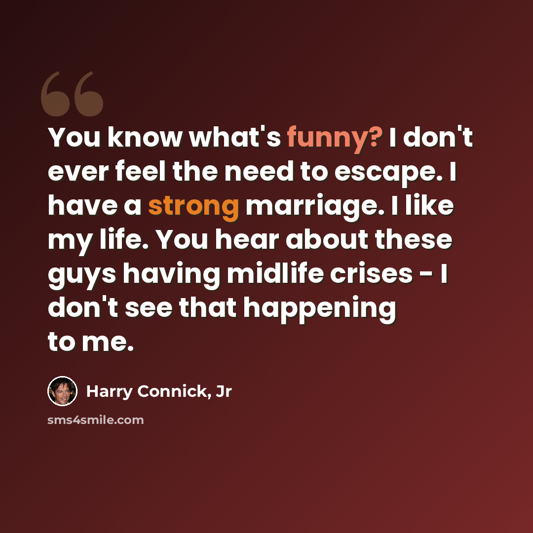 “You know what's funny? I don't ever feel the need to escape. I have a strong marriage. I like my life. You hear about these guys having midlife crises - I don't see that happening to me.” quote by Harry Connick, Jr