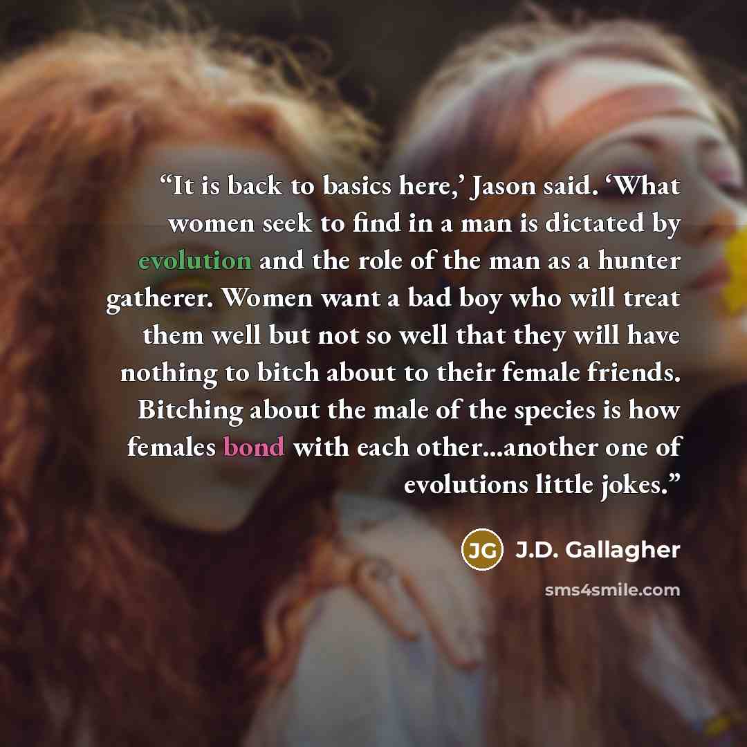 “It is back to basics here,’ Jason said. ‘What women seek to find in a man is dictated by evolution and the role of the man as a hunter gatherer. Women want a bad boy who will treat them well but not so well that they will have nothing to bitch about to their female friends. Bitching about the male…” quote by J.D. Gallagher