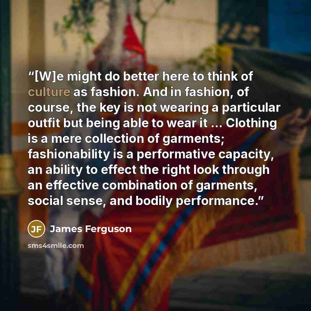 “[W]e might do better here to think of culture as fashion. And in fashion, of course, the key is not wearing a particular outfit but being able to wear it ... Clothing is a mere collection of garments; fashionability is a performative capacity, an ability to effect the right look through an…” quote by James Ferguson