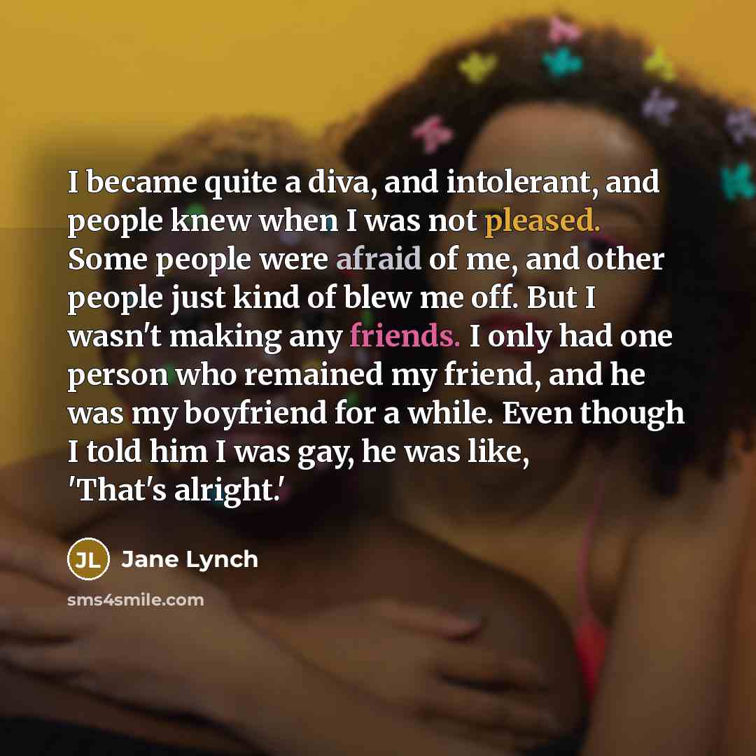 “I became quite a diva, and intolerant, and people knew when I was not pleased. Some people were afraid of me, and other people just kind of blew me off. But I wasn't making any friends. I only had one person who remained my friend, and he was my boyfriend for a while. Even though I told him I was…” quote by Jane Lynch