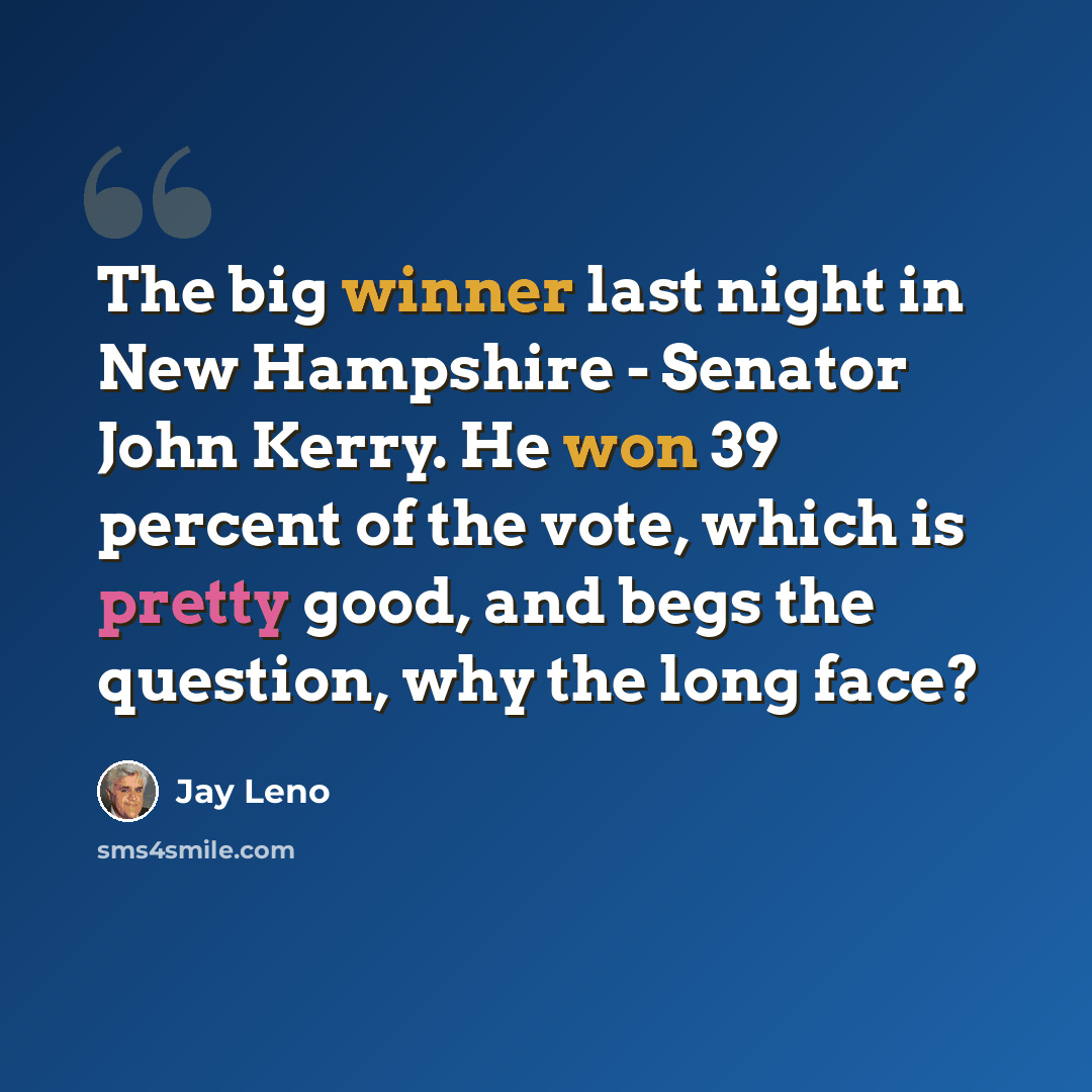 “The big winner last night in New Hampshire - Senator John Kerry. He won 39 percent of the vote, which is pretty good, and begs the question, why the long face?” quote by Jay Leno