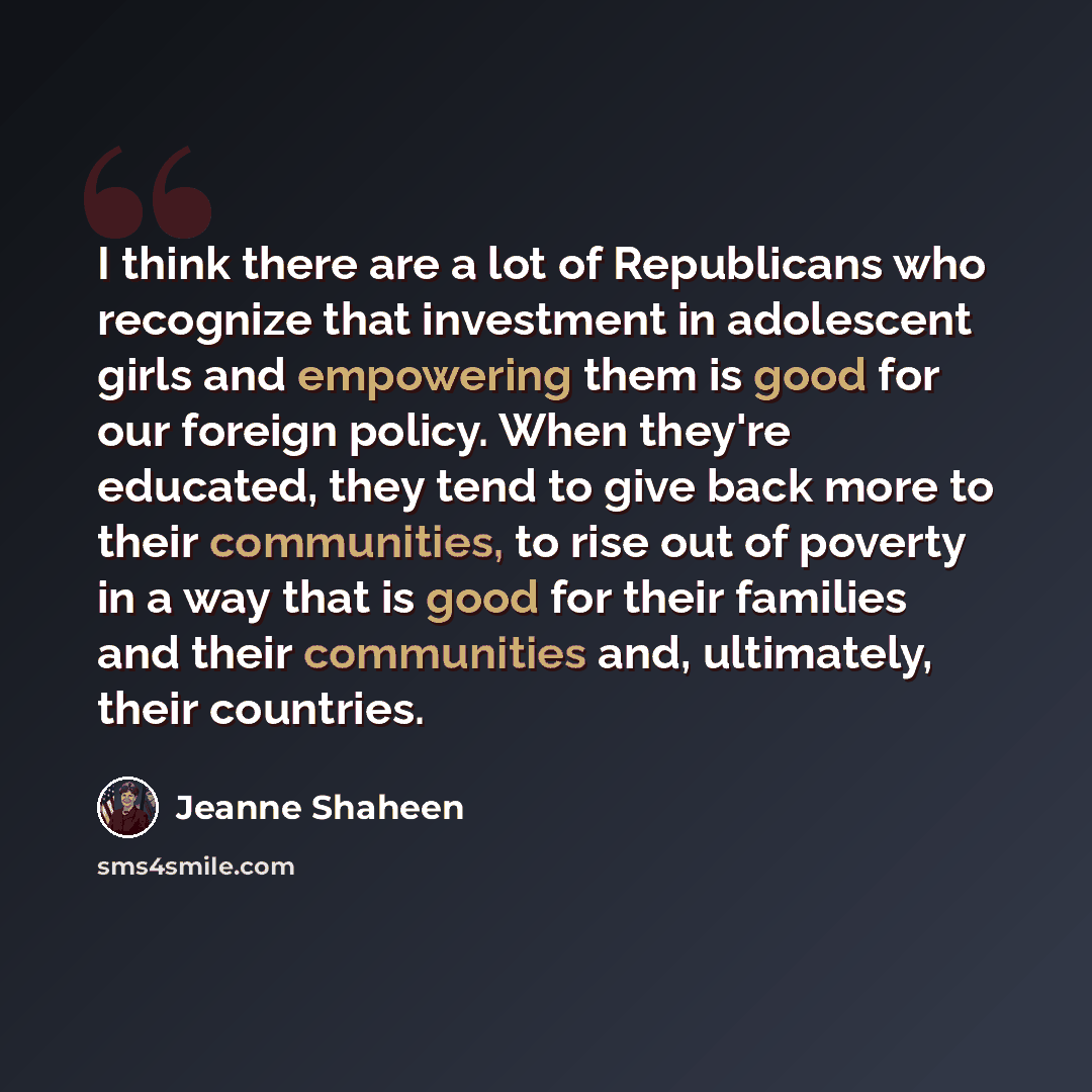 “I think there are a lot of Republicans who recognize that investment in adolescent girls and empowering them is good for our foreign policy. When they're educated, they tend to give back more to their communities, to rise out of poverty in a way that is good for their families and their…” quote by Jeanne Shaheen