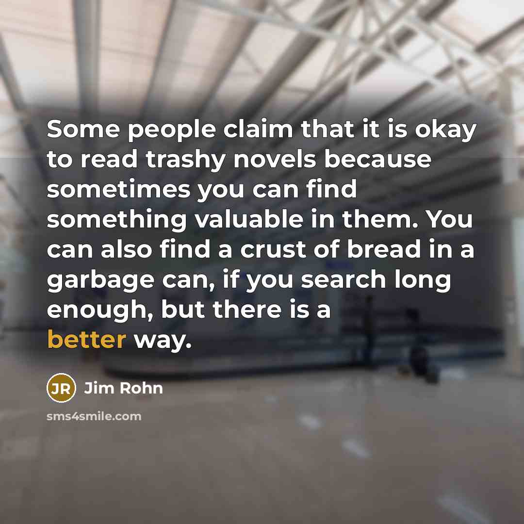 “Some people claim that it is okay to read trashy novels because sometimes you can find something valuable in them. You can also find a crust of bread in a garbage can, if you search long enough, but there is a better way.” quote by Jim Rohn