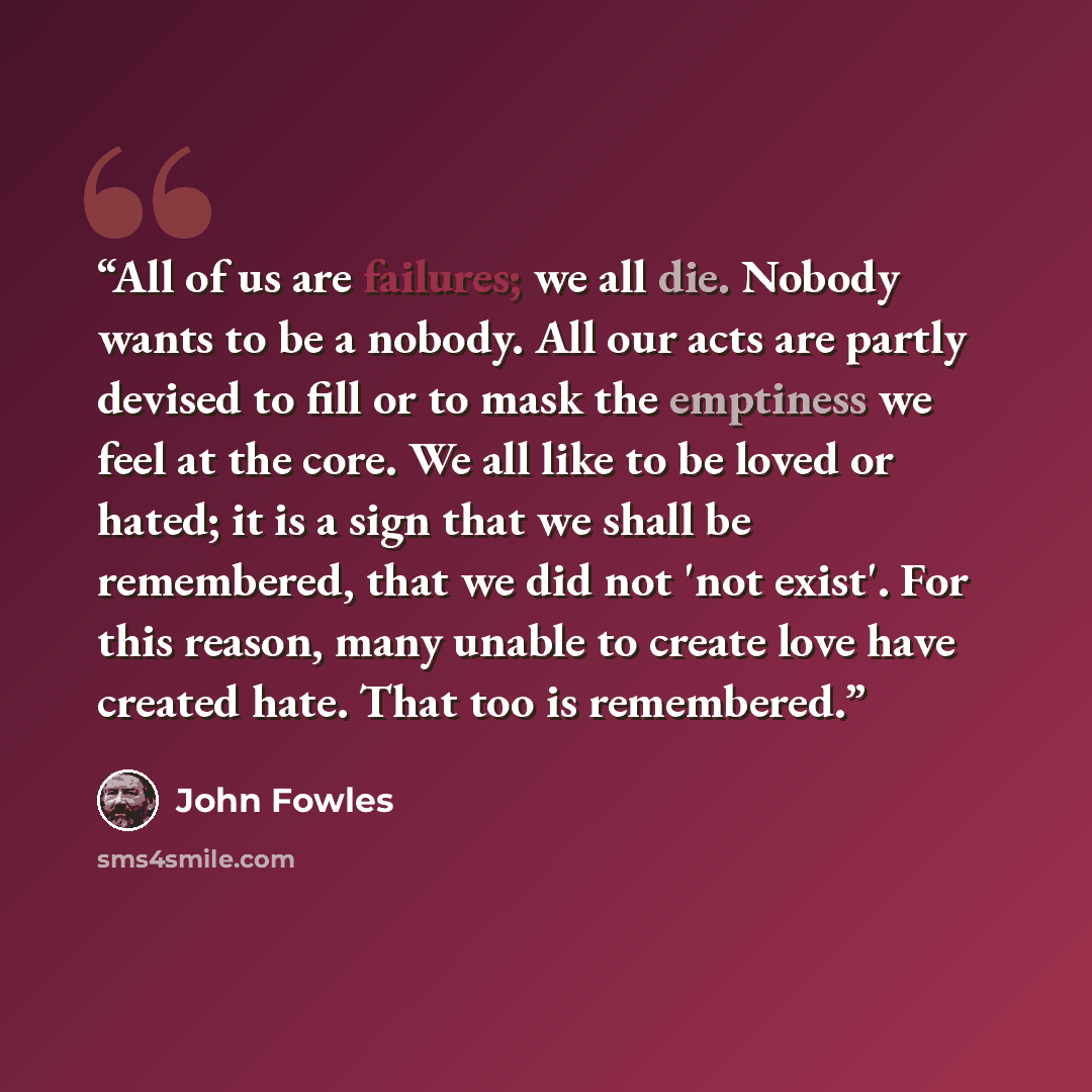 “All of us are failures; we all die. Nobody wants to be a nobody. All our acts are partly devised to fill or to mask the emptiness we feel at the core. We all like to be loved or hated; it is a sign that we shall be remembered, that we did not 'not exist'. For this reason, many unable to create…” quote by John Fowles