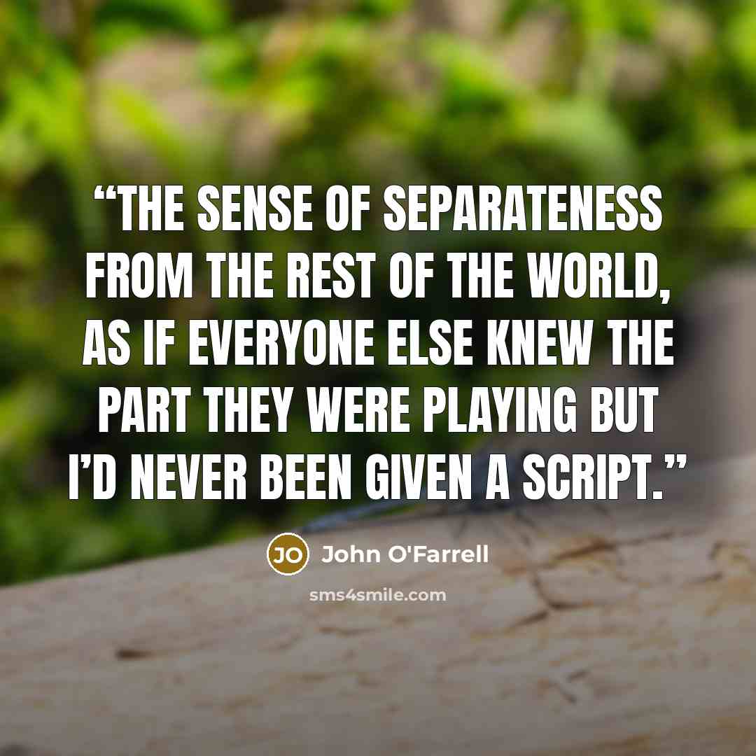 “the sense of separateness from the rest of the world, as if everyone else knew the part they were playing but I’d never been given a script.” quote by John O'Farrell