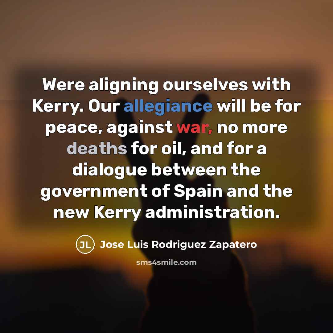 “Were aligning ourselves with Kerry. Our allegiance will be for peace, against war, no more deaths for oil, and for a dialogue between the government of Spain and the new Kerry administration.” quote by Jose Luis Rodriguez Zapatero
