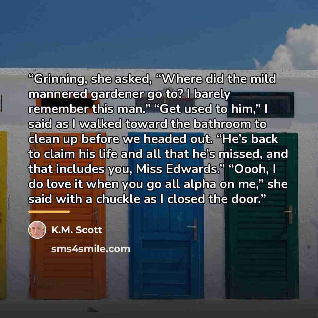 “Grinning, she asked, “Where did the mild mannered gardener go to? I barely remember this man.” “Get used to him,” I said as I walked toward the bathroom to clean up before we headed out. “He’s back to claim his life and all that he’s missed, and that includes you, Miss Edwards.” “Oooh, I do love…” quote by K.M. Scott