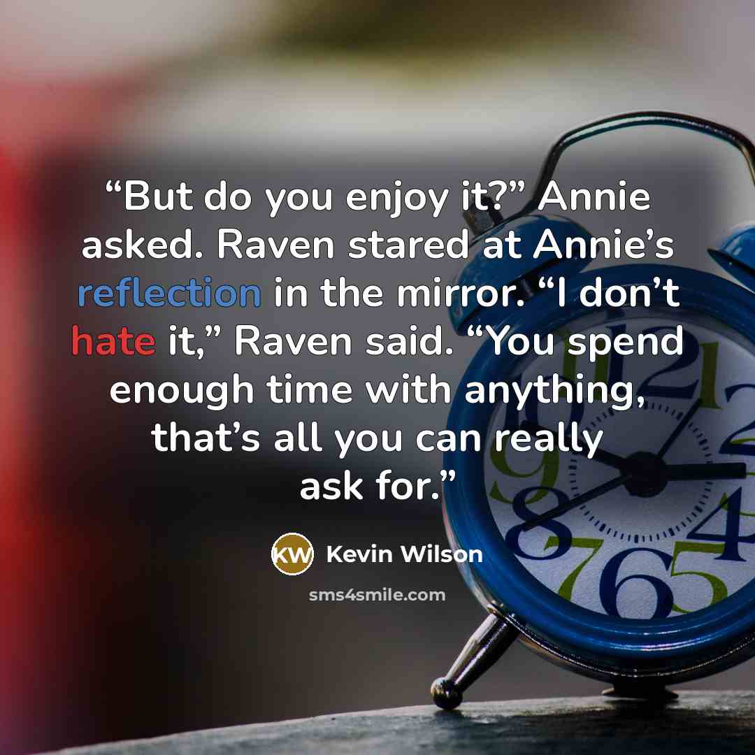 “But do you enjoy it?” Annie asked. Raven stared at Annie’s reflection in the mirror. “I don’t hate it,” Raven said. “You spend enough time with anything, that’s all you can really ask for.” quote by Kevin Wilson