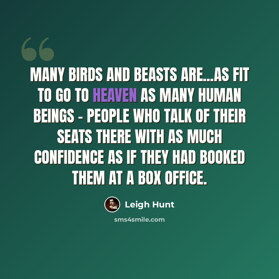 “Many birds and beasts are...as fit to go to Heaven as many human beings - people who talk of their seats there with as much confidence as if they had booked them at a box office.” quote by Leigh Hunt