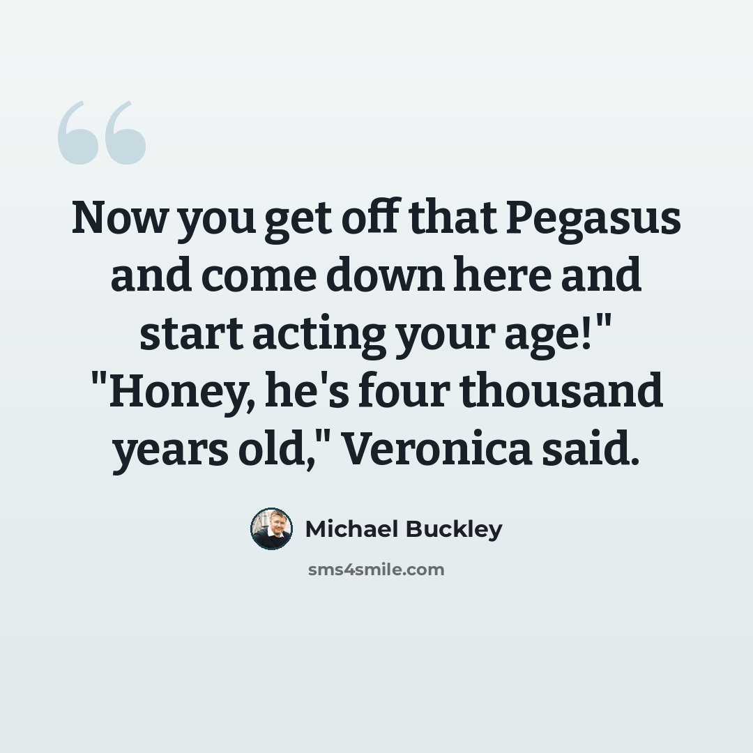“Now you get off that Pegasus and come down here and start acting your age!" "Honey, he's four thousand years old," Veronica said.” quote by Michael Buckley