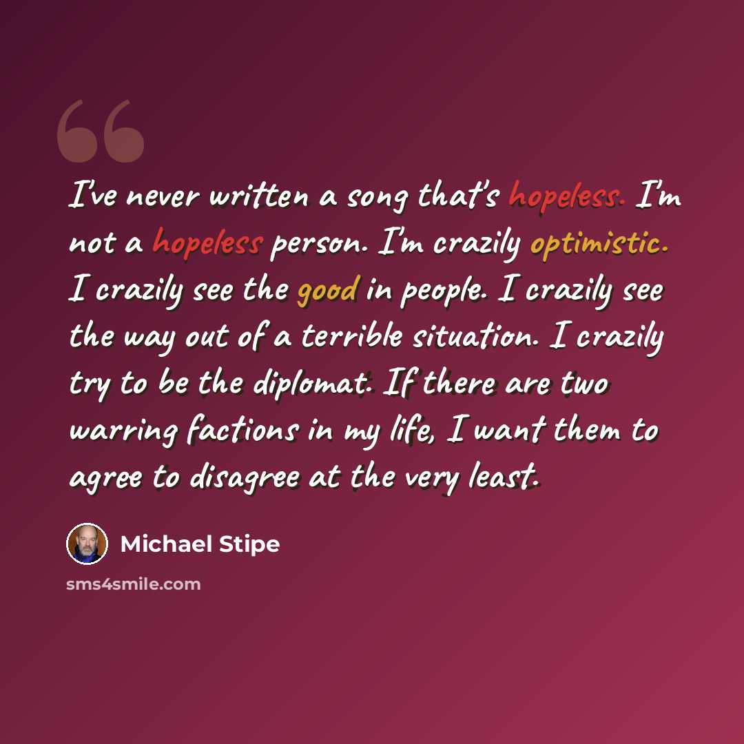 “I've never written a song that's hopeless. I'm not a hopeless person. I'm crazily optimistic. I crazily see the good in people. I crazily see the way out of a terrible situation. I crazily try to be the diplomat. If there are two warring factions in my life, I want them to agree to disagree at the…” quote by Michael Stipe