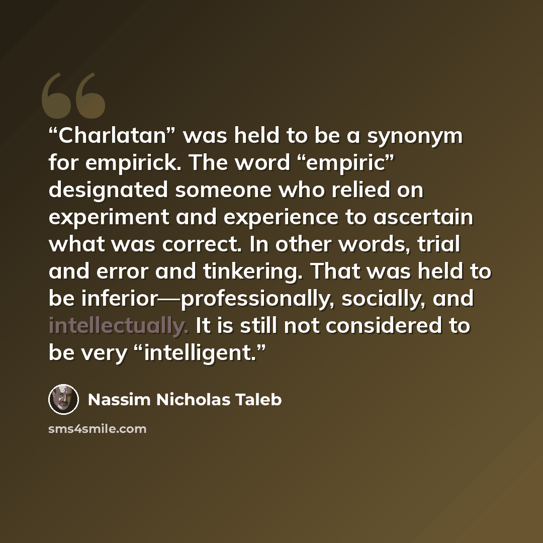 “Charlatan” was held to be a synonym for empirick. The word “empiric” designated someone who relied on experiment and experience to ascertain what was correct. In other words, trial and error and tinkering. That was held to be inferior—professionally, socially, and intellectually. It is still not…” quote by Nassim Nicholas Taleb