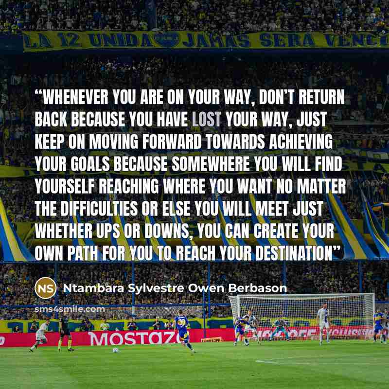 “Whenever you are on your way, don’t return back because you have lost your way, just keep on moving forward towards achieving your goals because somewhere you will find yourself reaching where you want no matter the difficulties or else you will meet just whether ups or downs, you can create your…” quote by Ntambara Sylvestre Owen Berbason