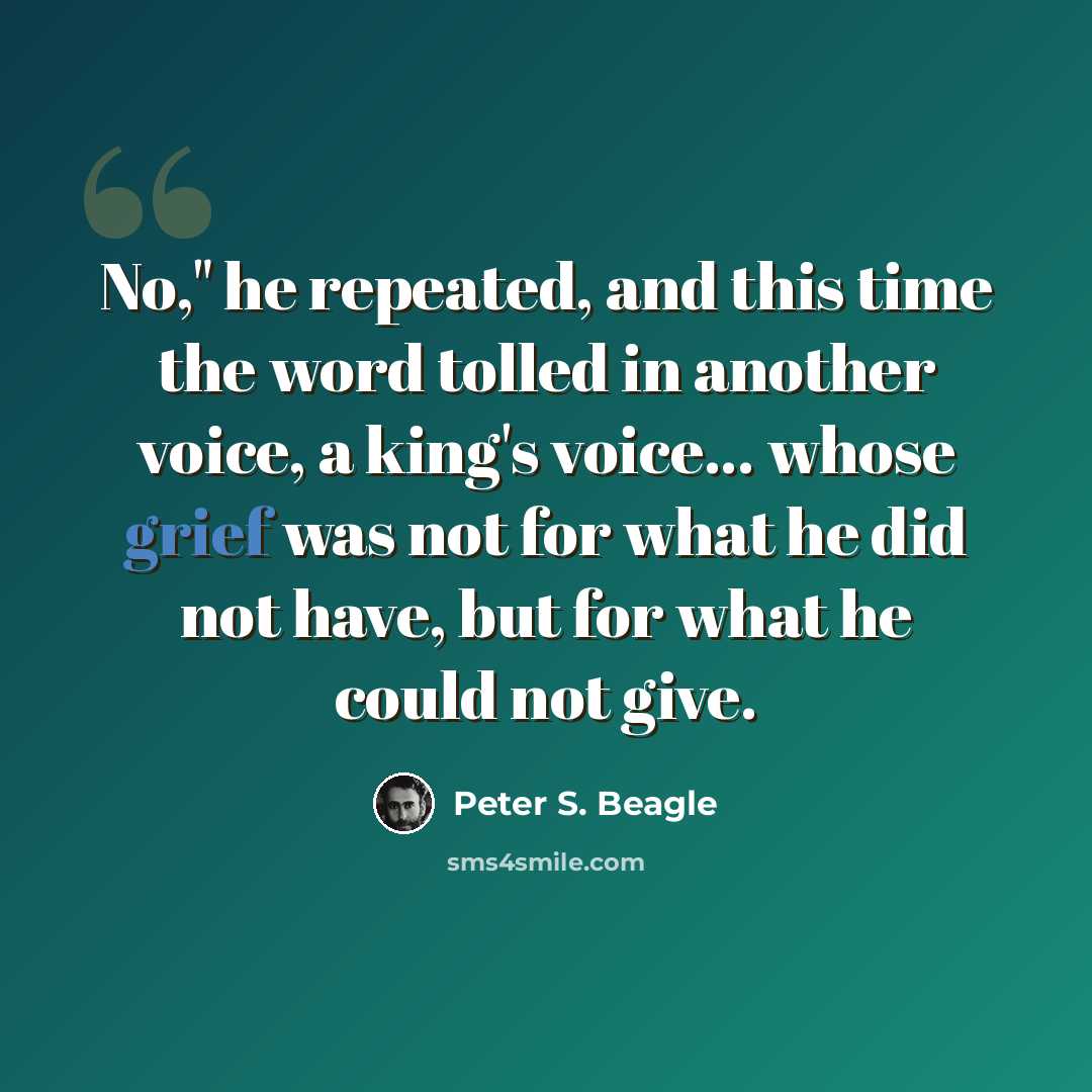 “No," he repeated, and this time the word tolled in another voice, a king's voice... whose grief was not for what he did not have, but for what he could not give.” quote by Peter S. Beagle