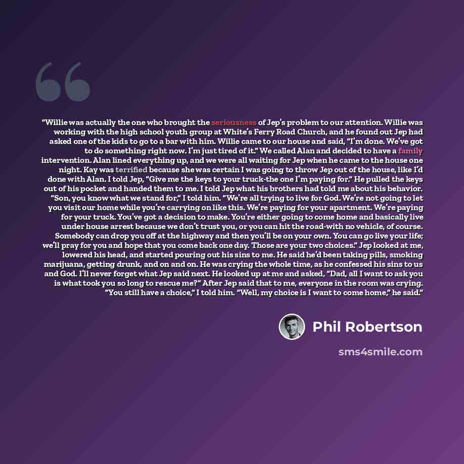 “Willie was actually the one who brought the seriousness of Jep’s problem to our attention. Willie was working with the high school youth group at White’s Ferry Road Church, and he found out Jep had asked one of the kids to go to a bar with him. Willie came to our house and said, “I’m done. We’ve…” quote by Phil Robertson