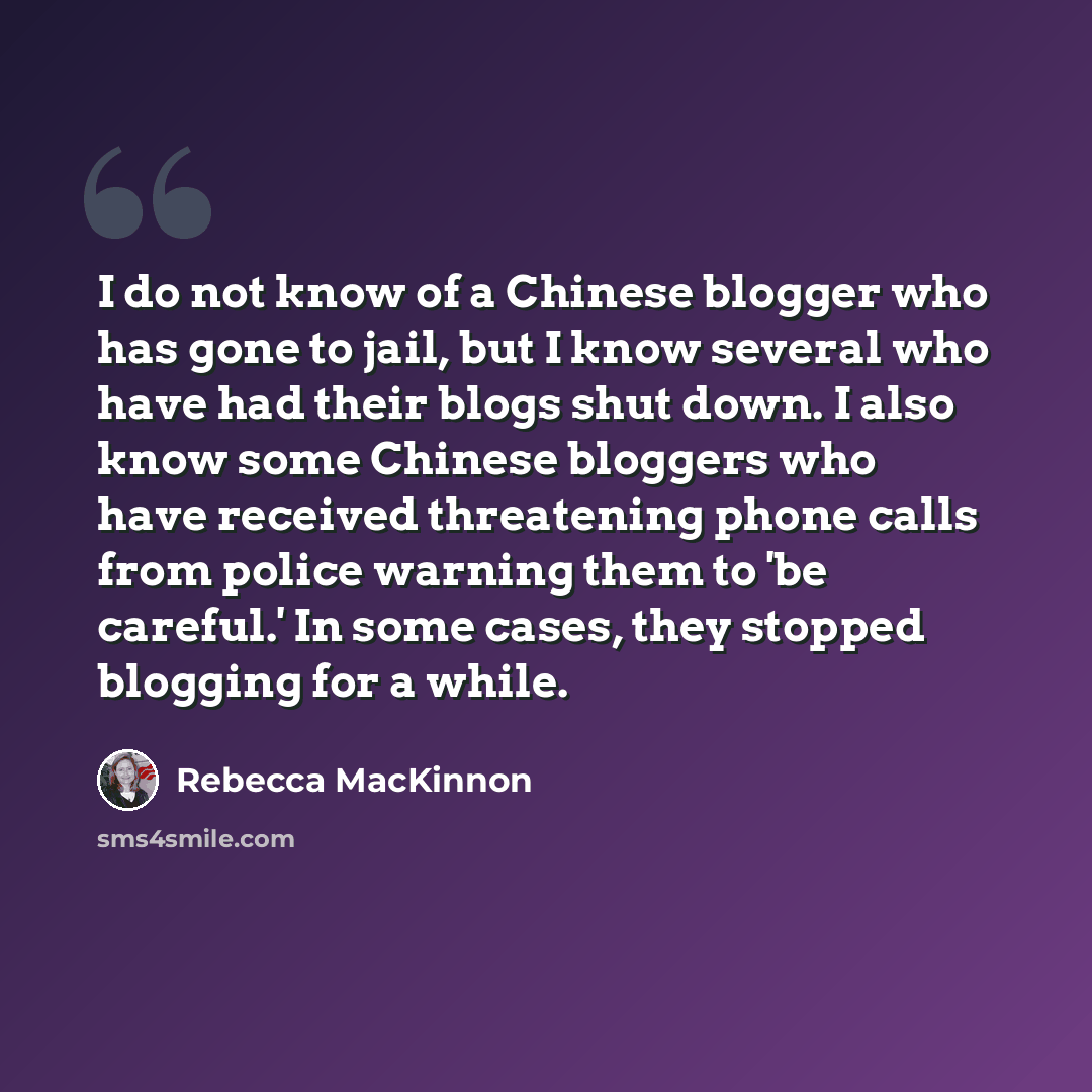 “I do not know of a Chinese blogger who has gone to jail, but I know several who have had their blogs shut down. I also know some Chinese bloggers who have received threatening phone calls from police warning them to 'be careful.' In some cases, they stopped blogging for a while.” quote by Rebecca MacKinnon