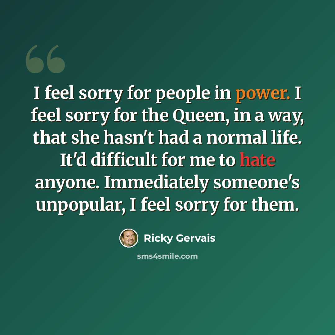“I feel sorry for people in power. I feel sorry for the Queen, in a way, that she hasn't had a normal life. It'd difficult for me to hate anyone. Immediately someone's unpopular, I feel sorry for them.” quote by Ricky Gervais