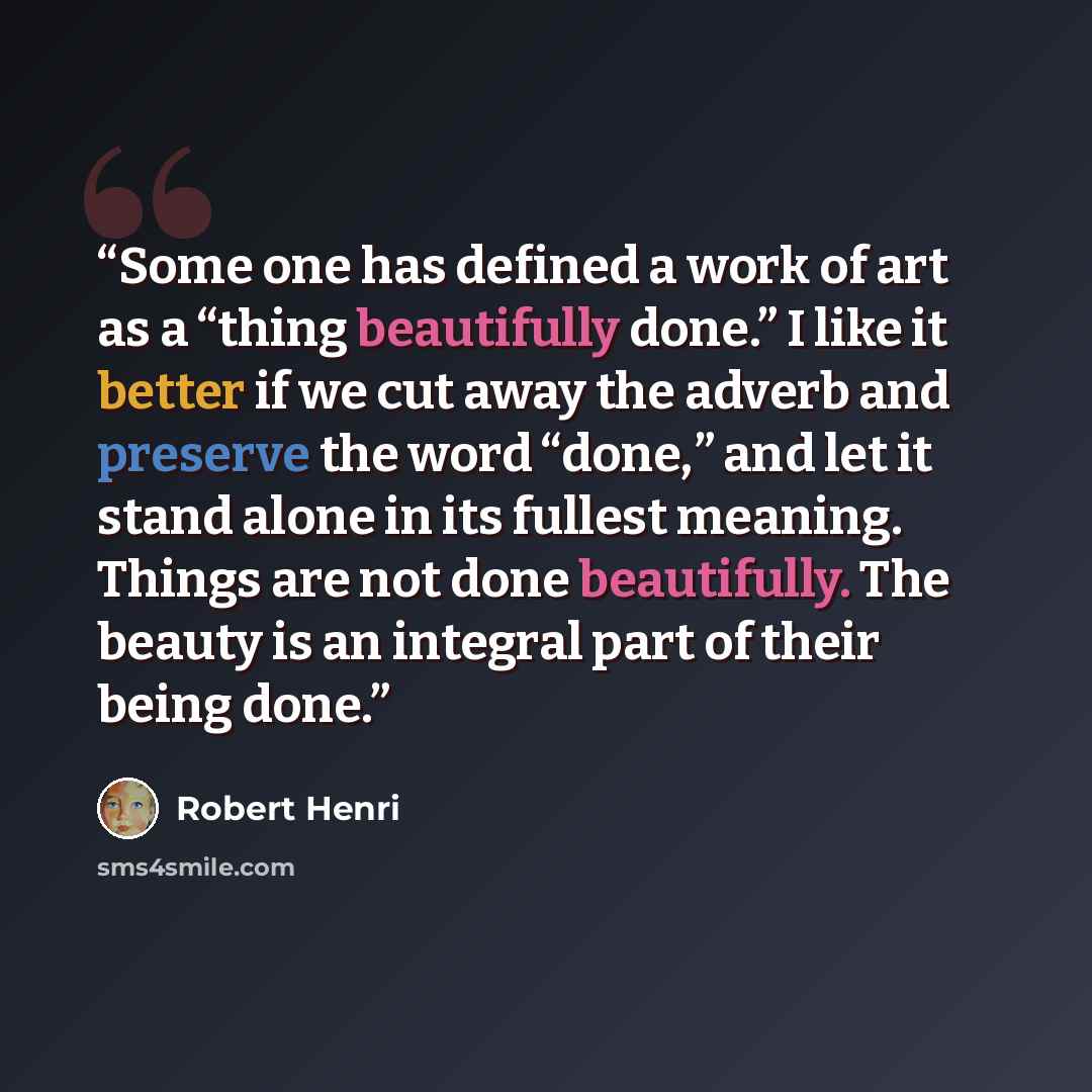 “Some one has defined a work of art as a “thing beautifully done.” I like it better if we cut away the adverb and preserve the word “done,” and let it stand alone in its fullest meaning. Things are not done beautifully. The beauty is an integral part of their being done.” quote by Robert Henri