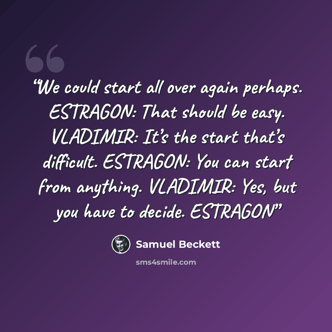 “We could start all over again perhaps. ESTRAGON: That should be easy. VLADIMIR: It’s the start that’s difficult. ESTRAGON: You can start from anything. VLADIMIR: Yes, but you have to decide. ESTRAGON” quote by Samuel Beckett