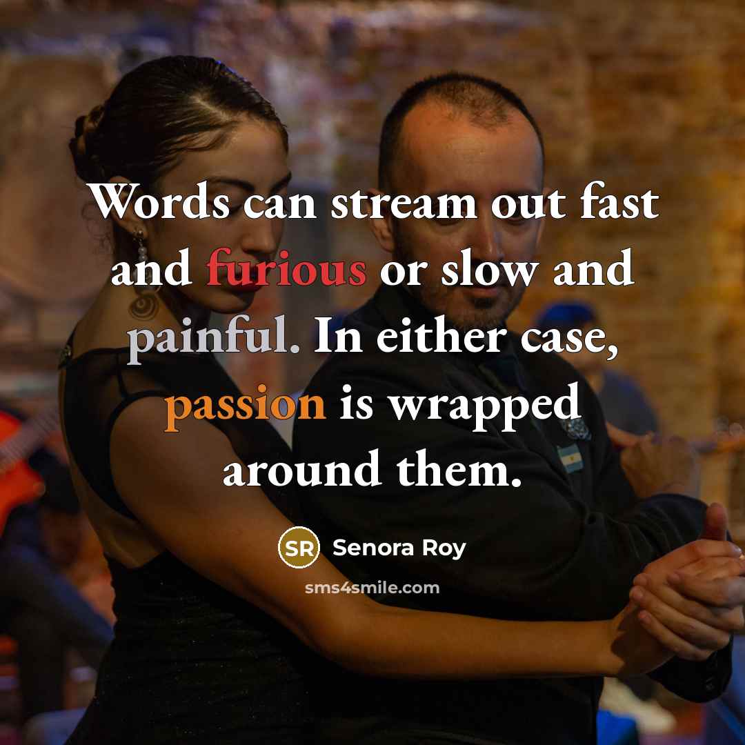 “Words can stream out fast and furious or slow and painful. In either case, passion is wrapped around them.” quote by Senora Roy