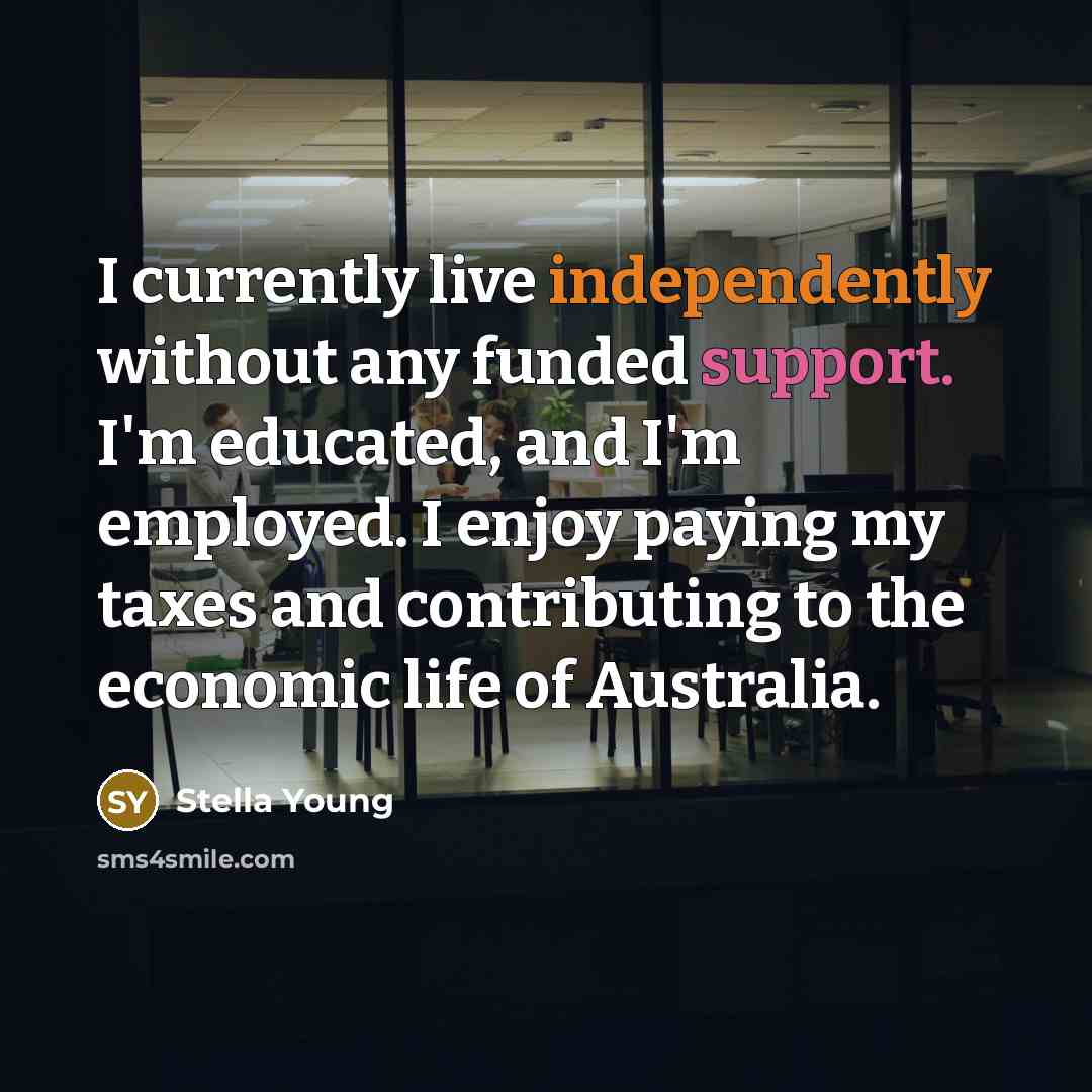“I currently live independently without any funded support. I'm educated, and I'm employed. I enjoy paying my taxes and contributing to the economic life of Australia.” quote by Stella Young